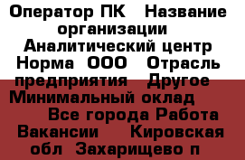 Оператор ПК › Название организации ­ Аналитический центр Норма, ООО › Отрасль предприятия ­ Другое › Минимальный оклад ­ 40 000 - Все города Работа » Вакансии   . Кировская обл.,Захарищево п.